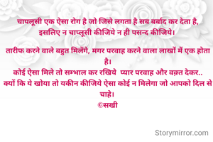 चापलूसी एक ऐसा रोग है जो जिसे लगता है सब बर्बाद कर देता है,
इसलिए न चाप्लूसी कीजिये न ही पसन्द कीजिये। 

तारीफ करने वाले बहुत मिलेंगे, मगर परवाह करने वाला लाखों में एक होता है।
कोई ऐसा मिले तो सम्भाल कर रखिये  प्यार परवाह और वक़्त देकर..
क्यों कि ये खोया तो यकीन कीजिये ऐसा कोई न मिलेगा जो आपको दिल से चाहे। 
©सखी