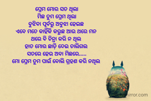  ପ୍ରେମ ମୋର ସତ ଥିଲା 
ମିଛ ତୁମ ପ୍ରେମ ଥିଲା
ବୁଝିବା ପୂର୍ବରୁ ଅବୁଝା ହେଇଛ 
ଏବେ ମତେ କାହିଁକି କରୁଛ ଆଉ ଥରେ ମନ 
ଥରେ ବି ଚିନ୍ତା କରି ନ ଥିଲ 
ହାତ ମୋର ଛାଡ଼ି ଦେଇ ଚାଲିଗଲ 
ସତରେ ହେଉ ଅବା ମିଛରେ.....
ମୋ ପ୍ରେମ ତୁମ ପାଇଁ ବୋଲି ଗ୍ରହଣ କରି ନଥିଲ 
