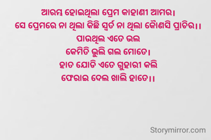 ଆରମ୍ଭ ହୋଇଥିଲା ପ୍ରେମ କାହାଣୀ ଆମର।
ସେ ପ୍ରେମରେ ନା ଥିଲା କିଛି ସ୍ଵର୍ତ ନା ଥିଲା କୋୖଣସି ପ୍ରାଚିର।।
ପାଉଥିଲ ଏତେ ଭଲ
କେମିତି ଭୁଲି ଗଲ ମୋତେ।
ହାତ ଯୋଡି ଏତେ ଗୁହାରୀ କଲି
ଫେରାଇ ଦେଲ ଖାଲି ହାତେ।।