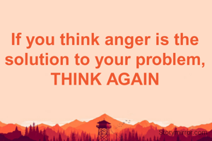 If you think anger is the solution to your problem, THINK AGAIN