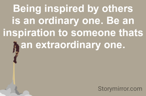 Being inspired by others is an ordinary one. Be an inspiration to someone thats an extraordinary one.