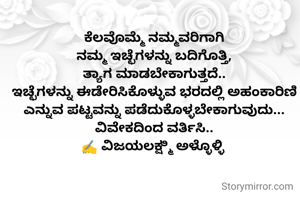 ಕೆಲವೊಮ್ಮೆ ನಮ್ಮವರಿಗಾಗಿ
ನಮ್ಮ ಇಚ್ಛೆಗಳನ್ನು ಬದಿಗೊತ್ತಿ,
ತ್ಯಾಗ ಮಾಡಬೇಕಾಗುತ್ತದೆ..
ಇಚ್ಛೆಗಳನ್ನು ಈಡೇರಿಸಿಕೊಳ್ಳುವ ಭರದಲ್ಲಿ ಅಹಂಕಾರಿಣಿ ಎನ್ನುವ ಪಟ್ಟವನ್ನು ಪಡೆದುಕೊಳ್ಳಬೇಕಾಗುವುದು...
ವಿವೇಕದಿಂದ ವರ್ತಿಸಿ..
✍️ ವಿಜಯಲಕ್ಷ್ಮಿ ಅಳ್ಳೊಳ್ಳಿ 