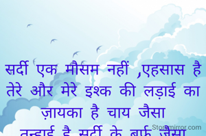 

सर्दी एक मौसम नहीं ,एहसास है
तेरे और मेरे इश्क की लड़ाई का
ज़ायका है चाय जैसा
तन्हाई है सर्दी के बर्फ जैसा
तेरे इश्क़ का रंग और खुशबू
मेरे दिल में ऐसे छुपे जैसे
ठंड के मौसम में कोहरे का पहरा
एक कशिश एक एहसास 
जैसे चाय के बिन ठंड अधूरी
वैसे तेरे बिन मैं अधूरी

