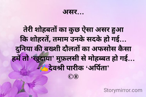 असर…

तेरी शोहबतों का कुछ ऐसा असर हुआ
कि शोहरतें, तमाम उनके सदके हो गई…
दुनिया की बख्शी दौलतों का अफसोस कैसा
हमें तो ‘खुदाया’ मुफ़लसी से मोहब्बत हो गई…
-✍️देवश्री पारीक ‘अर्पिता’
©®

