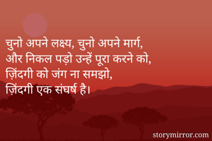 
चुनो अपने लक्ष्य, चुनो अपने मार्ग, 
और निकल पड़ो उन्हें पूरा करने को, 
ज़िंदगी को जंग ना समझो, 
ज़िंदगी एक संघर्ष है। 
