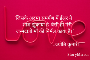 "जिसके अदम्य समर्पण में ईश्वर ने 
 शीश झुकाया है, वैसी ही मेरी 
 जन्मदात्री माँ की निर्मल काया है।"
                          
                            -ज्योति कुमारी