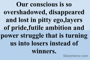 Our conscious is so overshadowed, disappeared and lost in pitty ego,layers of pride,futile ambition and power struggle that is turning us into losers instead of winners.