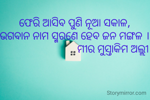 ଫେରି ଆସିବ ପୁଣି ନୂଆ ସକାଳ,
ଭଗବାନ ନାମ ସ୍ମରଣେ ହେବ ଜନ ମଙ୍ଗଳ ।
                            ମୀର ମୁସ୍ତାକିମ ଅଲ୍ଲୀ