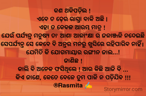 କଣ ଥକିପଡ଼ିଲ ! 
ଏବେ ତ ଢ଼େର ରାସ୍ତା ବାକି ଅଛି | 
ଏହା ତ କେବଳ ଆରମ୍ଭ ମାତ୍ର ! 
ଯେଉଁ ପର୍ଯ୍ୟନ୍ତ ମନୁଷ୍ୟ ତା' ଆଶା ଆକାଂକ୍ଷା ର ଜଳାଞ୍ଜଳି ନଦେଇଛି ସେପର୍ଯ୍ୟନ୍ତ ସେ କେବେ ବି ଅନ୍ତର ମନରୁ ଖୁସିରେ ରହିପାରିବ ନାହିଁ। 
ଯେମିତି କି ଯୋଗମାୟାର ରଙ୍ଗୀନ ଜାଲ...!
ଜାଣିଛ !
କାଲି ବି ଅନେକ ଫସିଥିଲେ ! ଆଉ କିଛି ଆଜି ବି ...
କିଏ ଜାଣେ, କେତେ ବେଳେ ତୁମ ପାଳି ନ ପଡ଼ିଯିବ !!!
®Rasmita ✍️