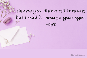 I know you didn't tell it to me;
but I read it through your eyes.
-Gre