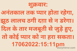 शुक्रवार:
अनंतकाल तक प्यार होता रहेगा, 
झूठ लालच ठगी दग़ा से न डरेगा। 
दिल के तार मजबूती से जुड़े हुए, 
तो कोई प्यार को ना हरा सकता।
17062022:15:11pm