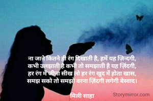 ना जाने कितने ही रंग दिखाती है, हमें यह ज़िन्दगी,
कभी उलझाती है कभी तो समझाती है यह ज़िंदगी,
हर रंग में जीना सीख लो हर रंग खुद में होता खास,
समझ सको तो समझो वरना ज़िंदगी लगेगी बेस्वाद।

मिली साहा