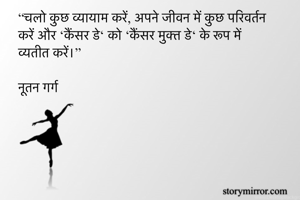 “चलो कुछ व्यायाम करें, अपने जीवन में कुछ परिवर्तन करें और ‘कैंसर डे‘ को ‘कैंसर मुक्त डे‘ के रूप में व्यतीत करें।”

नूतन गर्ग 