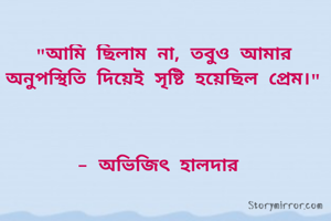 "আমি ছিলাম না, তবুও আমার অনুপস্থিতি দিয়েই সৃষ্টি হয়েছিল প্রেম।"



- অভিজিৎ হালদার 