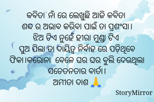 କବିତା' ନାଁ ରେ ଲେଖୁଛି ଆଜି କବିତା 
ଶବ୍ଦ ର ଅଭାବ କରିବା ପାଇଁ ତା ପ୍ରଶଂସା।
ଝିଅ ଟିଏ ନୁହେଁ ହୀରା ମୁଣ୍ଡା ଟିଏ 
ପୁଅ ପିଲା ତା ଦାୟିତ୍ଵ ନିର୍ବାହ ରେ ପଡ଼ିଥିବେ ଫିକା।କରୋନା  ବେଳେ ଘର ଘର ବୁଲି ଦେଉଥିଲା ସଚେତନତାର ବାର୍ତା।
ଅମୀତା ଦାଶ 🙏