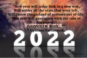 "New year will judge luck in a new way,
Will solder all the stars that were left,
Will throw the garland of sorrows out of life,
This year will pass again with the rain of happiness. 
HAPPY NEW YEAR...!"
- Upasana Pattanayak.