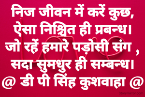 निज जीवन में करें कुछ,
ऐसा निश्चित ही प्रबन्ध।
जो रहें हमारे पड़ोसी संग ,
सदा सुमधुर ही सम्बन्ध।
@ डी पी सिंह कुशवाहा @