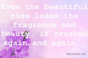 Even the beautiful rose loses its fragrance and beauty, if crushed again and again. 