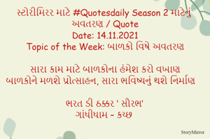 સ્ટોરીમિરર માટે #Quotesdaily Season 2 માટેનું અવતરણ / Quote
Date: 14.11.2021
Topic of the Week: બાળકો વિષે અવતરણ

સારા કામ માટે બાળકોના હંમેશ કરો વખાણ
બાળકોને મળશે પ્રોત્સાહન, સારા ભવિષ્યનું થશે નિર્માણ

ભરત ડી ઠક્કર ‘ સૌરભ’
ગાંધીધામ – કચ્છ