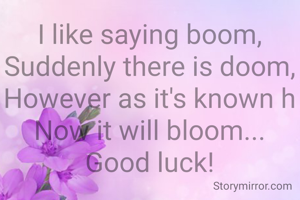 I like saying boom,
Suddenly there is doom,
However as it's known h
Now it will bloom...
Good luck!