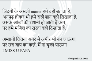 जिंदगी के असली maine हमे वही बताता है,
अनपढ़ होकर भी हमे सही ज्ञान वही सिखाता है,
उसके आंखों की रोशनी हो जाती हैं कम, 
पर हमे मंजिल का रास्ता वही दिखाता हैं,

अम्बानी जितना अगर मै अमीर भी बन जाऊंगा,
पर उस बाप का कर्ज़, मैं ना चुका पाऊंगा
I MISS U PAPA