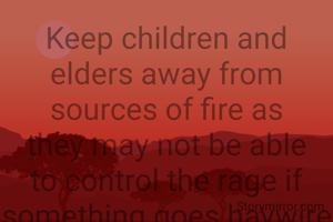 Keep children and elders away from sources of fire as they may not be able to control the rage if something goes haywire