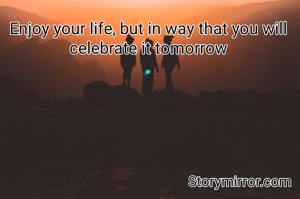 Enjoy your life, but in way that you will celebrate it tomorrow