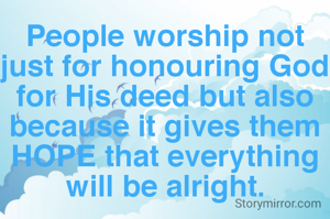 People worship not just for honouring God for His deed but also because it gives them HOPE that everything will be alright.