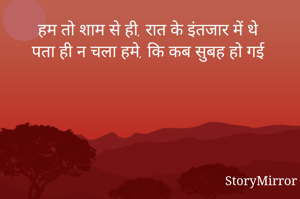 हम तो शाम से ही, रात के इंतजार में थे 
पता ही न चला हमे, कि कब सुबह हो गई 
