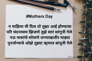 #Mothers Day 

न‌ पाहिला मी दिस तो तुझा आई होण्याचा
परि चंदनासम झिजणे तुझे सारं सांगूनी गेले 
नऊ मासांचे सोसणे जन्माखातीर माझ्या
पुनर्जन्माचे ओझे तुझ्या ॠणात बांधूनी गेले