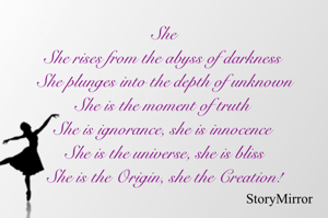 She
She rises from the abyss of darkness 
She plunges into the depth of unknown
She is the moment of truth 
She is ignorance, she is innocence 
She is the universe, she is bliss
She is the Origin, she the Creation!