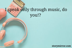 I speak only through music, do you!? 