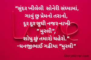 "સુંદર ખીલેલી  સોનેરી સંધ્યામાં,
ગાવું છુ પ્રેમનો તરાનો, 
દૂર દૂર સુધી નજર નાખી
" મુરલી", 
શોધુ છું તમારો ચહેરો." 
-ધનજીભાઈ ગઢીયા "મુરલી" 

