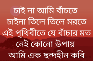 চাই না আমি বাঁচতে 
চাইনা তিলে তিলে মরতে
এই পৃথিবীতে যে বাঁচার মত নেই কোনো উপায় 
আমি এক ছন্দহীন কবি অহহায়