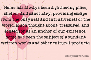 Home has always been a gathering place, shelter, and sanctuary, providing escape from the busyness and intrusiveness of the world. Much thought about, treasured, and longed for as an anchor of our existence, home has been the subject of abundant written works and other cultural products.