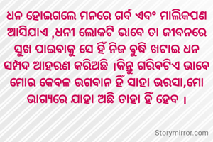ଧନ ହୋଇଗଲେ ମନରେ ଗର୍ବ ଏବଂ ମାଲିକପଣ ଆସିଯାଏ ,ଧନୀ ଲୋକଟି ଭାବେ ତା ଜୀବନରେ ସୁଖ ପାଇବାକୁ ସେ ହିଁ ନିଜ ବୁଦ୍ଧି ଖଟାଇ ଧନ ସମ୍ପଦ ଆହରଣ କରିଅଛି ।କିନ୍ତୁ ଗରିବଟିଏ ଭାବେ ମୋର କେବଳ ଭଗବାନ ହିଁ ସାହା ଭରସା,ମୋ ଭାଗ୍ୟରେ ଯାହା ଅଛି ତାହା ହିଁ ହେବ ।