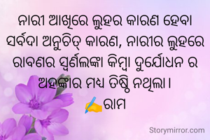 ନାରୀ ଆଖିରେ ଲୁହର କାରଣ ହେବା ସର୍ବଦା ଅନୁଚିତ୍ କାରଣ, ନାରୀର ଲୁହରେ ରାବଣର ସ୍ୱର୍ଣଲଙ୍କା କିମ୍ବା ଦୁର୍ଯୋଧନ ର ଅହଙ୍କାର ମଧ୍ୟ ତିଷ୍ଠି ନଥିଲା।
✍️ରାମ