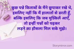 कुछ पन्ने किताबों के मैंने छुपाकर रखे थे,
इसलिए नहीं कि मैं हालातों से डरती हूँ,
बल्कि इसलिए कि जब मुश्किलें आएँ,
तो इन्हीं पन्नों को पढ़कर
लड़ने का हौसला मिल सके मुझे।