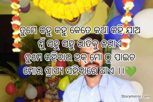 ତୁମେ କହୁ କହୁ କେତେ କଥା କହି ଯାଅ
ମୁଁ ସହୁ ସହୁ ରାତିକୁ ଜଗାଏ
ତୁମେ କହିବାର ହକ୍ ମୋ ଠୁ ପାଇଚ
ମୋର ପ୍ରାପ୍ୟ ସହିବାରେ ଥାଏ ।।💚

