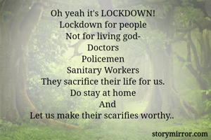 Oh yeah it's LOCKDOWN!
Lockdown for people
Not for living god-
Doctors
Policemen
Sanitary Workers
They sacrifice their life for us.
Do stay at home
    And
Let us make their scarifies worthy.. 
