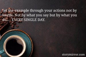 Set the example through your actions not by words. Not by what you say but by what you do..... EVERY SINGLE DAY.