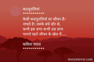 कठपुतलियां
***********
केसी कठपुतलियो सा जीवन है।
नाचते है। उसके बंधे डोर से,
कभी इस डगर कभी उस डगर
भागते रहते जीवन के खेल में.....

कविता यादव
***********