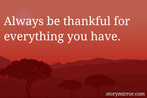 Always be thankful for everything you have.