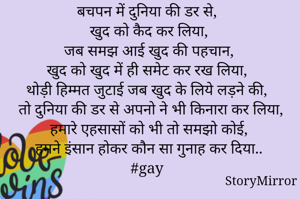 बचपन में दुनिया की डर से, 
खुद को कैद कर लिया,
 जब समझ आई खुद की पहचान, 
खुद को खुद में ही समेट कर रख लिया, 
थोड़ी हिम्मत जुटाई जब खुद के लिये लड़ने की,
 तो दुनिया की डर से अपनो ने भी किनारा कर लिया,
 हमारे एहसासों को भी तो समझो कोई, 
हमने इंसान होकर कौन सा गुनाह कर दिया..
#gay 
