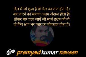 दिल में जो छुपा है वो दिल का राज होता है।
बात करने का सबका अलग अंदाज होता है।
ठोकर मार चला जाएँ जो सच्चे इश्क को तो
वो फिर क्षण भर प्यार का मौहताज होता है।