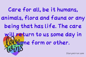 Care for all, be it humans, animals, flora and fauna or any being that has life. The care will return to us some day in some form or other.