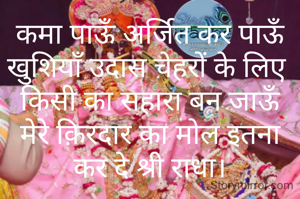 कमा पाऊँ अर्जित कर पाऊँ खुशियाँ उदास चेहरों के लिए 
किसी का सहारा बन जाऊँ
मेरे क़िरदार का मोल इतना कर दे श्री राधा।