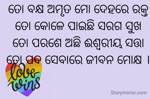 ତୋ ବକ୍ଷ ଅମୃତ ମୋ ଦେହରେ ରକ୍ତ
ତୋ କୋଳେ ପାଇଛି ସରଗ ସୁଖ
ତୋ ପରଶେ ଅଛି ଈଶ୍ୱରୀୟ ସତ୍ତା
ତୋ ପଦ ସେବାରେ ଜୀବନ ମୋକ୍ଷ ।