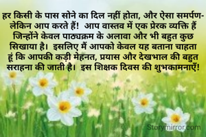 हर किसी के पास सोने का दिल नहीं होता, और ऐसा समर्पण- लेकिन आप करते हैं!  आप वास्तव में एक प्रेरक व्यक्ति हैं जिन्होंने केवल पाठ्यक्रम के अलावा और भी बहुत कुछ सिखाया है।  इसलिए मैं आपको केवल यह बताना चाहता हूं कि आपकी कड़ी मेहनत, प्रयास और देखभाल की बहुत सराहना की जाती है।  इस शिक्षक दिवस की शुभकामनाएँ!