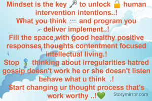 Mindset is the key 🗝️ to unlock 🔓 human intervention intentions..!
What you think 💬 and program you deliver implement..!
Fill the space with good healthy positive responses thoughts contentment focused intellectual living.!
Stop 🚏 thinking about irregularities hatred gossip doesn't work he or she doesn't listen behave what u think  .!
Start changing ur thought process that's work worthy ..!💚
